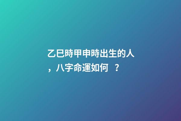 乙巳時甲申時出生的人，八字命運如何？